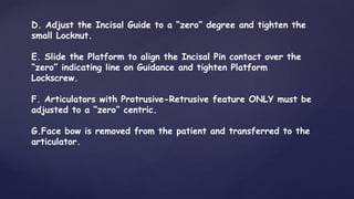 D. Adjust the Incisal Guide to a “zero” degree and tighten the
small Locknut.
E. Slide the Platform to align the Incisal Pin contact over the
“zero” indicating line on Guidance and tighten Platform
Lockscrew.
F. Articulators with Protrusive-Retrusive feature ONLY must be
adjusted to a “zero” centric.
G.Face bow is removed from the patient and transferred to the
articulator.
 