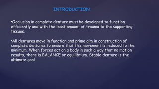 •Occlusion in complete denture must be developed to function
efficiently and with the least amount of trauma to the supporting
tissues.
•All dentures move in function and prime aim in construction of
complete dentures to ensure that this movement is reduced to the
minimum. When forces act on a body in such a way that no motion
results, there is BALANCE or equilibrium. Stable denture is the
ultimate goal
INTRODUCTION
 