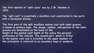 The first mention of ‘‘split casts’’ was by J.W. Needles in
1923.
The ‘‘split cast’’ is essentially a maxillary cast constructed in two parts
with a horizontal division.
The first part of the split maxillary master cast with index grooves,
is known as primary base. The design, number, and position of the index
grooves are determined on the basis of the
height of the palatal vault depth of the sulcus the personal
preference of the clinician. The second part, which is fitted
to the master cast and is attached to the upper member of
the articulator is referred to as secondary base or sandwich.
.
 