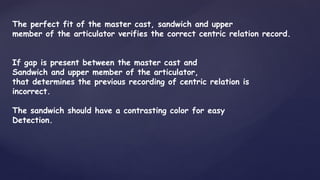 The perfect fit of the master cast, sandwich and upper
member of the articulator verifies the correct centric relation record.
If gap is present between the master cast and
Sandwich and upper member of the articulator,
that determines the previous recording of centric relation is
incorrect.
The sandwich should have a contrasting color for easy
Detection.
 