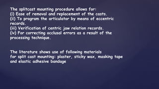 The splitcast mounting procedure allows for:
(i) Ease of removal and replacement of the casts.
(ii) To program the articulator by means of eccentric
records.
(iii) Verification of centric jaw relation records.
(iv) For correcting occlusal errors as a result of the
processing technique.
The literature shows use of following materials
for split cast mounting: plaster, sticky wax, masking tape
and elastic adhesive bandage
 