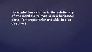 Horizontal jaw relation is the relationship
of the mandible to maxilla in a horizontal
plane. (anteroposterior and side to side
direction)
 