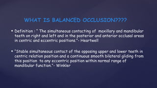 Definition : “ The simultaneous contacting of maxillary and mandibular
teeth on right and left and in the posterior and anterior occlusal areas
in centric and eccentric positions.”- Heartwell
 “Stable simultaneous contact of the opposing upper and lower teeth in
centric relation position and a continuous smooth bilateral gliding from
this position to any eccentric position within normal range of
mandibular function.”- Winkler
WHAT IS BALANCED OCCLUSION????
 
