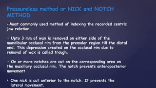 Pressureless method or NICK and NOTCH
METHOD
• Most commonly used method of indexing the recorded centric
jaw relation.
• Upto 3 mm of wax is removed on either side of the
mandibular occlusal rim from the premolar region till the distal
end. This depression created on the occlusal rim due to
removal of wax is called trough.
• On or more notches are cut on the corresponding area on
the maxillary occlusal rim. The notch prevents anteroposterior
movement
• One nick is cut anterior to the notch. It prevents the
lateral movement.
 