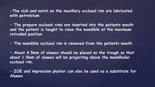 • The nick and notch on the maxillary occlusal rim are lubricated
with petrolatum
• The prepare occlusal rims are inserted into the patients mouth
and the patient is taught to close the mandible at the maximum
retruded position
• The mandible occlusal rim is removed from the patients mouth
• About 4.5mm of aluwax should be placed on the trough so that
about 1.5mm of aluwax will be projecting above the mandibular
occlusal rim.
• ZOE and impression plaster can also be used as a substitute for
Aluwax
 