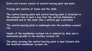 Extra oral tracers consist of central bearing point and plate.
Tracing unit consists of stylus and the table
The central bearing plate and central bearing point is attached to
the occlusal rims in such a way that the vertical dimension is
maintained and at the same time a uniform gap is provided.
The central bearing plate is submerged into the maxillary occlusal
rim.
Height of the mandibular occlusal rim is reduced by 4mm and is
maintained parallel to the maxillay occlusal rim
The plate carrying the central bearing point is kept flushed with
the modified mandibular occlusal rim.
 