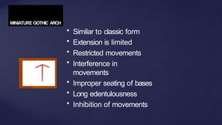 MINIATURE GOTHIC ARCH
• Similar to classic form
• Extension is limited
• Restricted movements
• Interference in
movements
• Improper seating of bases
• Long edentulousness
• Inhibition of movements
 