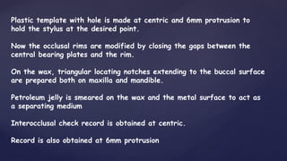 Plastic template with hole is made at centric and 6mm protrusion to
hold the stylus at the desired point.
Now the occlusal rims are modified by closing the gaps between the
central bearing plates and the rim.
On the wax, triangular locating notches extending to the buccal surface
are prepared both on maxilla and mandible.
Petroleum jelly is smeared on the wax and the metal surface to act as
a separating medium
Interocclusal check record is obtained at centric.
Record is also obtained at 6mm protrusion
 