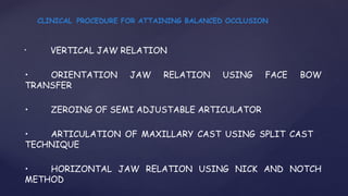 • VERTICAL JAW RELATION
• ORIENTATION JAW RELATION USING FACE BOW
TRANSFER
• ZEROING OF SEMI ADJUSTABLE ARTICULATOR
• ARTICULATION OF MAXILLARY CAST USING SPLIT CAST
TECHNIQUE
• HORIZONTAL JAW RELATION USING NICK AND NOTCH
METHOD
CLINICAL PROCEDURE FOR ATTAINING BALANCED OCCLUSION
 
