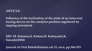 ARTICLE:
Influence of the inclination of the plate of an intra-oral
tracing device on the condylar position registered by
tapping movement
MD. M. Rahman,S. Kohno,H. Kobayashi,K.
Sawada(2004)
Journal of Oral Rehabilitation,vol 31, no.6, pp.546-553
 