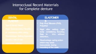Interocclusal Record Materials
for Complete denture
• Type II Dental Plaster
• Rigid, Goodaccuracy, Flowable
in consistency after mixing
• Disadvantage: Setting Expansion
• Solution: Use of anti-
expansion solution
• Poly Vinyl Siloxane (PVS),
Polyether
• Rigid after setting, Light
body consistency, Accuracy,
Easy to trim without
distortion,
• Disadvantage: spring action
which may cause
inaccuracies during
mounting of the casts.
DENT
AL
PLASTER
ELASTOMER
S
 