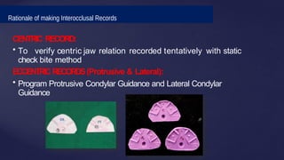 Rationale of making Interocclusal Records
CENTRIC RECORD:
• To verify centric jaw relation recorded tentatively with static
check bite method
ECCENTRICRECORDS(Protrusive & Lateral):
• Program Protrusive Condylar Guidance and Lateral Condylar
Guidance
 