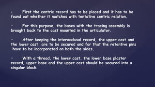 • First the centric record has to be placed and it has to be
found out whether it matches with tentative centric relation.
• For this purpose, the bases with the tracing assembly is
brought back to the cast mounted in the articulator.
• After keeping the interocclusal record, the upper cast and
the lower cast are to be secured and for that the retentive pins
have to be incorporated on both the sides.
• With a thread, the lower cast, the lower base plaster
record, upper base and the upper cast should be secured into a
singular block.
 