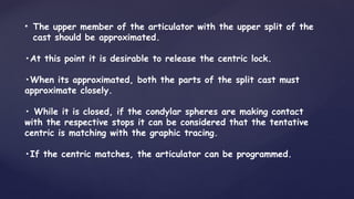 • The upper member of the articulator with the upper split of the
cast should be approximated.
•At this point it is desirable to release the centric lock.
•When its approximated, both the parts of the split cast must
approximate closely.
• While it is closed, if the condylar spheres are making contact
with the respective stops it can be considered that the tentative
centric is matching with the graphic tracing.
•If the centric matches, the articulator can be programmed.
 
