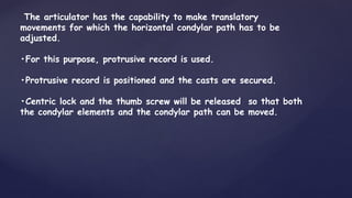 The articulator has the capability to make translatory
movements for which the horizontal condylar path has to be
adjusted.
•For this purpose, protrusive record is used.
•Protrusive record is positioned and the casts are secured.
•Centric lock and the thumb screw will be released so that both
the condylar elements and the condylar path can be moved.
 