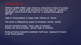 INCISAL GUIDANCE
INCISAL GUIDE ANGLE: angle formed by intersection of plane of occlusion
and line with in sagittal plane determined by incisal edges of maxillary &
mandibular central incisors when teeth are in maximum intercuspation
(GPT-8)
Angle of incisal guidance is largely under influence of dentist
This factor is influenced by amount of horizontal, vertical overlap
Greater horizontal overlap = lesser angle of inclination
Greater the vertical overlap = greater angle of inclination
During protrusive movements mandibular teeth move downward & forward
as per incisal guidance.
 