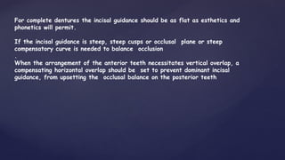 For complete dentures the incisal guidance should be as flat as esthetics and
phonetics will permit.
If the incisal guidance is steep, steep cusps or occlusal plane or steep
compensatory curve is needed to balance occlusion
.
When the arrangement of the anterior teeth necessitates vertical overlap, a
compensating horizontal overlap should be set to prevent dominant incisal
guidance, from upsetting the occlusal balance on the posterior teeth
 
