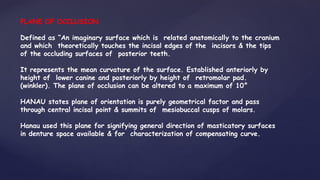 PLANE OF OCCLUSION
Defined as “An imaginary surface which is related anatomically to the cranium
and which theoretically touches the incisal edges of the incisors & the tips
of the occluding surfaces of posterior teeth.
It represents the mean curvature of the surface. Established anteriorly by
height of lower canine and posteriorly by height of retromolar pad.
(winkler). The plane of occlusion can be altered to a maximum of 10°
HANAU states plane of orientation is purely geometrical factor and pass
through central incisal point & summits of mesiobuccal cusps of molars.
Hanau used this plane for signifying general direction of masticatory surfaces
in denture space available & for characterization of compensating curve.
 