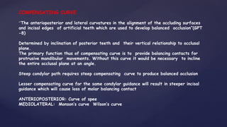 COMPENSATING CURVE
“The anterioposterior and lateral curvatures in the alignment of the occluding surfaces
and incisal edges of artificial teeth which are used to develop balanced occlusion”(GPT
-8)
Determined by inclination of posterior teeth and their vertical relationship to occlusal
plane.
The primary function thus of compensating curve is to provide balancing contacts for
protrusive mandibular movements. Without this curve it would be necessary to incline
the entire occlusal plane at an angle.
Steep condylar path requires steep compensating curve to produce balanced occlusion
Lesser compensating curve for the same condylar guidance will result in steeper incisal
guidance which will cause loss of molar balancing contact
ANTERIOPOSTERIOR: Curve of spee
MEDIOLATERAL: Monson’s curve Wilson’s curve
 