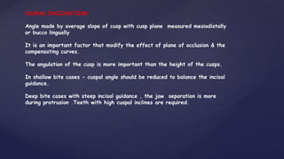 CUSPAL INCLINATION
Angle made by average slope of cusp with cusp plane measured mesiodistally
or bucco lingually
It is an important factor that modify the effect of plane of occlusion & the
compensating curves.
The angulation of the cusp is more important than the height of the cusps.
In shallow bite cases - cuspal angle should be reduced to balance the incisal
guidance.
Deep bite cases with steep incisal guidance , the jaw separation is more
during protrusion .Teeth with high cuspal inclines are required.
 