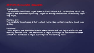 CONTACTS IN BALANCED OCCLUSION
Working side:
The mandibular buccal cusp ridges makes articular contact with the maxillary buccal cusp
ridges as the mandibular lingual cusp ridges are making contacts with the maxillary lingual
cusp ridges.
Balancing side:
The mandibular buccal cusps & their occlusal facing ridge, contacts maxillary lingual cusps
& ridge.
Protrusion:
Incisal edges of the mandibular anterior teeth contact with the lingual surface of the
maxillary anterior teeth. The mesiobuccal & lingual cusp ridges of the mandibular teeth
contact the distobuccal & lingual cusp ridges of the maxillary teeth.
 