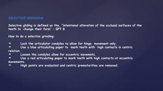 SELECTIVE GRINDING
Selective gliding is defined as the, “intentional alteration of the occlusal surfaces of the
teeth to change their form’’ – GPT 8
How to do a selective grinding:
 Lock the articulator condyles to allow for hinge movement only.
 Use a blue articulating paper to mark teeth with high contacts in centric
relation.
 Loosen the condyles allow for eccentric movemnts.
 Use a red articulating paper to mark teeth with high contacts at eccentric
movements.
 High points are evaluated and centric prematurities are removed.
 