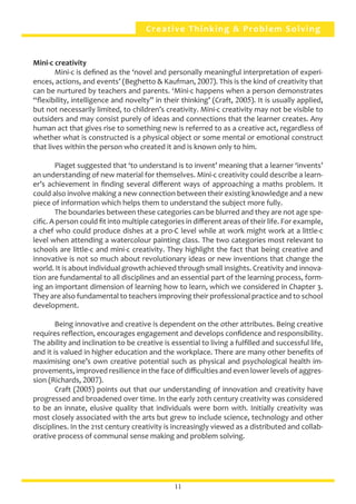 Creative Thinking & Problem Solving
Mini-c creativity	
	 Mini-c is defined as the ‘novel and personally meaningful interpretation of experi-
ences, actions, and events’ (Beghetto & Kaufman, 2007). This is the kind of creativity that
can be nurtured by teachers and parents. ‘Mini-c happens when a person demonstrates
“flexibility, intelligence and novelty” in their thinking’ (Craft, 2005). It is usually applied,
but not necessarily limited, to children’s creativity. Mini-c creativity may not be visible to
outsiders and may consist purely of ideas and connections that the learner creates. Any
human act that gives rise to something new is referred to as a creative act, regardless of
whether what is constructed is a physical object or some mental or emotional construct
that lives within the person who created it and is known only to him.
	 Piaget suggested that ‘to understand is to invent’ meaning that a learner ‘invents’
an understanding of new material for themselves. Mini-c creativity could describe a learn-
er’s achievement in finding several different ways of approaching a maths problem. It
could also involve making a new connection between their existing knowledge and a new
piece of information which helps them to understand the subject more fully.
	 The boundaries between these categories can be blurred and they are not age spe-
cific. A person could fit into multiple categories in different areas of their life. For example,
a chef who could produce dishes at a pro-C level while at work might work at a little-c
level when attending a watercolour painting class. The two categories most relevant to
schools are little-c and mini-c creativity. They highlight the fact that being creative and
innovative is not so much about revolutionary ideas or new inventions that change the
world. It is about individual growth achieved through small insights. Creativity and innova-
tion are fundamental to all disciplines and an essential part of the learning process, form-
ing an important dimension of learning how to learn, which we considered in Chapter 3.
They are also fundamental to teachers improving their professional practice and to school
development.
	 Being innovative and creative is dependent on the other attributes. Being creative
requires reflection, encourages engagement and develops confidence and responsibility.
The ability and inclination to be creative is essential to living a fulfilled and successful life,
and it is valued in higher education and the workplace. There are many other benefits of
maximising one’s own creative potential such as physical and psychological health im-
provements, improved resilience in the face of difficulties and even lower levels of aggres-
sion (Richards, 2007).
	 Craft (2005) points out that our understanding of innovation and creativity have
progressed and broadened over time. In the early 20th century creativity was considered
to be an innate, elusive quality that individuals were born with. Initially creativity was
most closely associated with the arts but grew to include science, technology and other
disciplines. In the 21st century creativity is increasingly viewed as a distributed and collab-
orative process of communal sense making and problem solving.
11
 