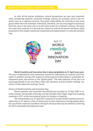 Creative Thinking & Problem Solving
	 As with all the learner attributes, cultural perspectives are also very important
when considering creativity. Confucian heritage cultures, for example, tend to see cre-
ativity more as a collective exercise. They place responsibility for creativity on the social
group rather than the individual. Individuals, therefore, are not encouraged to stand out
from the class in the same way or to the same extent as in Western cultures. This does
not mean that creativity is in any way less valued. As with all the learner attributes, ideas
presented in this chapter need to be interpreted and implemented in a culturally sensitive
way.
	 World Creativity and Innovation Day is observed globally on 21 April every year.
This day is celebrated to raise awareness around the importance of creativity and inno-
vation in problem-solving with respect to advancing the United Nations sustainable de-
velopment goals, also known as the “global goals”. The main objective of the day is to
encourage people to use new ideas, make new decisions, and do creative thinking. Cre-
ativity is what makes the world go ‘round.
History of World Creativity and Innovation Day:
	 World Creativity and Innovation Day (WCID) was founded on 25 May 2001 in To-
ronto, Canada. The founder of the day was the Canadian Marci Segal. Segal was studying
creativity in 1977 at the International Center for Studies in Creativity.
	 The United Nations on 27 April 2017 resolved to include World Creativity and Inno-
vation Day on 21 April as a Day of observance to raise importance among people about
the use of their creativity in problem-solving for all issues that may be related to achieving
the 2015 Sustainable Development Goals
12
April 21
 