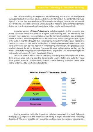 Creative Thinking & Problem Solving
	 For creative thinking to deepen and extend learning, rather than be an enjoyable
but superficial activity, it must be grounded in understanding of the content being inves-
tigated. It is vital that learners have sufficient understanding of the material with which
they are being asked to be creative. Creative practice needs to complement diligent and
deliberate practice that develops foundational skills – not be a substitute for it.
	 A revised version of Bloom’s taxonomy includes creativity in the taxonomy and
places creativity above evaluation as a higher order thinking skill. An alternative, and
probably more accurate, representation would be to include creativity as a process in-
volved in skills at all levels represented in the taxonomy, and increasingly so with higher
order skills. It might be thought that remembering factual information does not involve
creative processes. In fact, as the section later in this chapter on mind maps reveals, cre-
ative approaches can be very helpful in remembering information. The processes used
by champions at the World Memory Championships are highly creative as they use the
mind’s capacity to recognise and remember chunks or patterns that have meaning to the
individual much more effectively than isolated facts.
	 This is an area in which cultural sensitivity may be particularly important. If stu-
dents are not used to being asked to demonstrate creative habits and skills they need
to be guided. How the creative activity links to broader learning objectives needs to be
clearly understood by teachers and students.
	 Having a creative habit, the disposition to behave creatively is critical. Csikszent-
mihalyi (2002) emphasises the importance of having a playful attitude while remaining
disciplined. Whenever possible, play should be used to extend the range of opportunities
17
 