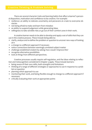 Creative Thinking & Problem Solving
	 There are several character traits and learning habits that affect a learner’s person-
al disposition, motivation and confidence to be creative. For example:
•	 resilience: an ability to tolerate uncertainty and persevere at a task to overcome ob-
stacles
•	 not being afraid to make and learn from mistakes
•	 an ability to suspend judgement while generating ideas
•	 willingness to take sensible risks or go out of their comfort zone in their work.
	 A creative learner needs to be able to develop and apply a set of skills that they can
use in the creative process. These include being able to:
•	 clarify, analyse and re-define the problem or question to uncover new ways of looking
at it
•	 a change to a different approach if necessary
•	 notice connections between seemingly unrelated subject matter
•	 challenge established wisdom by asking: how would I improve this?
•	 recognise alternative possibilities
•	 look at things from different perspectives.
	 Creative processes usually require self-regulation, and the ideas relating to reflec-
tion and metacognition considered in Chapter 3 apply. These include learners:
•	 being aware of their own skills, both strengths and limitations
•	 thinking of a range of different strategies or approaches to use in response to a prob-
lem or question
•	 planning which approach to use
•	 monitoring their work, and being flexible enough to change to a different approach if
necessary
•	 critically evaluating their work at appropriate points
18
 