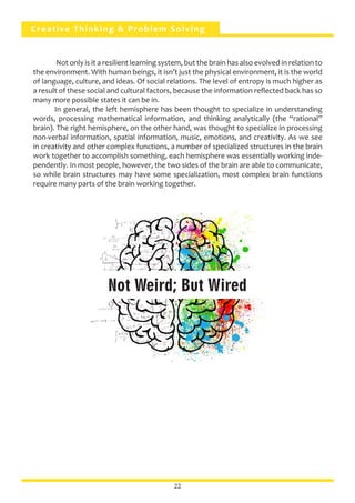 Creative Thinking & Problem Solving
	 Not only is it a resilient learning system, but the brain has also evolved in relation to
the environment. With human beings, it isn’t just the physical environment, it is the world
of language, culture, and ideas. Of social relations. The level of entropy is much higher as
a result of these social and cultural factors, because the information reflected back has so
many more possible states it can be in.
	 In general, the left hemisphere has been thought to specialize in understanding
words, processing mathematical information, and thinking analytically (the “rational”
brain). The right hemisphere, on the other hand, was thought to specialize in processing
non-verbal information, spatial information, music, emotions, and creativity. As we see
in creativity and other complex functions, a number of specialized structures in the brain
work together to accomplish something, each hemisphere was essentially working inde-
pendently. In most people, however, the two sides of the brain are able to communicate,
so while brain structures may have some specialization, most complex brain functions
require many parts of the brain working together.
22
Not Weird; But Wired
 