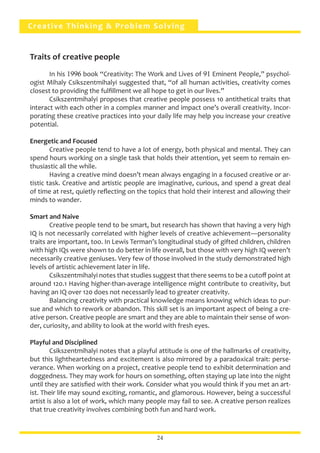 Creative Thinking & Problem Solving
Traits of creative people	
	 In his 1996 book “Creativity: The Work and Lives of 91 Eminent People,” psychol-
ogist Mihaly Csikszentmihalyi suggested that, “of all human activities, creativity comes
closest to providing the fulfillment we all hope to get in our lives.”
	 Csikszentmihalyi proposes that creative people possess 10 antithetical traits that
interact with each other in a complex manner and impact one’s overall creativity. Incor-
porating these creative practices into your daily life may help you increase your creative
potential.
Energetic and Focused
	 Creative people tend to have a lot of energy, both physical and mental. They can
spend hours working on a single task that holds their attention, yet seem to remain en-
thusiastic all the while.
	 Having a creative mind doesn’t mean always engaging in a focused creative or ar-
tistic task. Creative and artistic people are imaginative, curious, and spend a great deal
of time at rest, quietly reflecting on the topics that hold their interest and allowing their
minds to wander.
Smart and Naive
	 Creative people tend to be smart, but research has shown that having a very high
IQ is not necessarily correlated with higher levels of creative achievement—personality
traits are important, too. In Lewis Terman’s longitudinal study of gifted children, children
with high IQs were shown to do better in life overall, but those with very high IQ weren’t
necessarily creative geniuses. Very few of those involved in the study demonstrated high
levels of artistic achievement later in life.
	 Csikszentmihalyi notes that studies suggest that there seems to be a cutoff point at
around 120.1 Having higher-than-average intelligence might contribute to creativity, but
having an IQ over 120 does not necessarily lead to greater creativity.
	 Balancing creativity with practical knowledge means knowing which ideas to pur-
sue and which to rework or abandon. This skill set is an important aspect of being a cre-
ative person. Creative people are smart and they are able to maintain their sense of won-
der, curiosity, and ability to look at the world with fresh eyes.
Playful and Disciplined
	 Csikszentmihalyi notes that a playful attitude is one of the hallmarks of creativity,
but this lightheartedness and excitement is also mirrored by a paradoxical trait: perse-
verance. When working on a project, creative people tend to exhibit determination and
doggedness. They may work for hours on something, often staying up late into the night
until they are satisfied with their work. Consider what you would think if you met an art-
ist. Their life may sound exciting, romantic, and glamorous. However, being a successful
artist is also a lot of work, which many people may fail to see. A creative person realizes
that true creativity involves combining both fun and hard work.
24
 