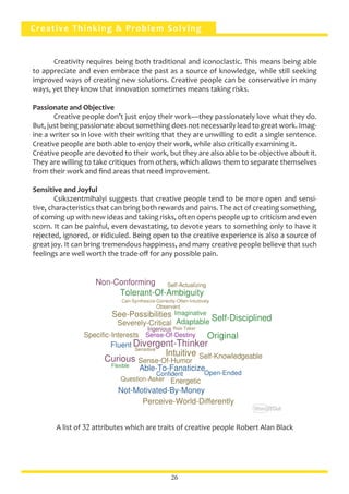 Creative Thinking & Problem Solving
	 Creativity requires being both traditional and iconoclastic. This means being able
to appreciate and even embrace the past as a source of knowledge, while still seeking
improved ways of creating new solutions. Creative people can be conservative in many
ways, yet they know that innovation sometimes means taking risks.
Passionate and Objective
	 Creative people don’t just enjoy their work—they passionately love what they do.
But, just being passionate about something does not necessarily lead to great work. Imag-
ine a writer so in love with their writing that they are unwilling to edit a single sentence.
Creative people are both able to enjoy their work, while also critically examining it.
Creative people are devoted to their work, but they are also able to be objective about it.
They are willing to take critiques from others, which allows them to separate themselves
from their work and find areas that need improvement.
Sensitive and Joyful
	 Csikszentmihalyi suggests that creative people tend to be more open and sensi-
tive, characteristics that can bring both rewards and pains. The act of creating something,
of coming up with new ideas and taking risks, often opens people up to criticism and even
scorn. It can be painful, even devastating, to devote years to something only to have it
rejected, ignored, or ridiculed. Being open to the creative experience is also a source of
great joy. It can bring tremendous happiness, and many creative people believe that such
feelings are well worth the trade-off for any possible pain.
A list of 32 attributes which are traits of creative people Robert Alan Black
26
 