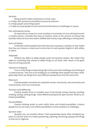 Creative Thinking & Problem Solving
Sensitive
	 Being sensitive helps creativeness in many ways:
a. it helps with awareness of problems, known & unknown
b. it helps people sense things easier
c. it helps to cause people to care and commit themselves to challenges or causes.
Not motivated by money
	 As important as money is in most societies or economies it is not a driving force for
a creative person. Generally they have an intuitive sense of the amount of money they
basically need and once that need is fulfilled then money stops affecting or driving them.
Sense of destiny
	 Intuitively creative people know that they have a purpose, a destiny or they realize
that they can choose or create one to drive them to reach greater heights of skill, ability,
or talent.
Adaptable
	 Without the ability to adapt people could not become creative. But rather than
adapt to something they choose to adapt things to suit them, their needs or the goals
they are striving towards.
Tolerant of ambiguity
	 Two or more things or ideas being right at the same time challenges the thinking of
a creative person. They love to be ambiguous to challenge other people and ideas. Ambi-
guity helps them see things from many different perspectives all at the same time.
Observant
	 Creative people constantly are using their senses: consciously, sub-consciously and
unconsciously, even non-consciously.
Perceive world differently
	 Creative people thrive on multiple ways of perceiving: seeing, hearing, touching,
smelling, tasting, sensing things. These different perspectives open up their minds to un-
limited possibilities.
See possibilities
	 Creative thinking prefer to work within limits with limited possibilities. Creative
people love to see many, even infinite possibilities in most situations or challenges.
Question asker
	 Question yes, not actually criticize. Their questioning nature often mistakenly ap-
pears as criticism when it is simply questioning, exploring, examining, playing with things
as they are or might be.
27
 