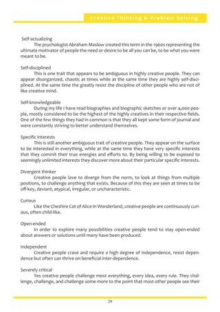 Creative Thinking & Problem Solving
Self-actualizing
	 The psychologist Abraham Maslow created this term in the 1960s representing the
ultimate motivator of people the need or desire to be all you can be, to be what you were
meant to be.
Self-disciplined
	 This is one trait that appears to be ambiguous in highly creative people. They can
appear disorganized, chaotic at times while at the same time they are highly self-disci-
plined. At the same time the greatly resist the discipline of other people who are not of
like creative mind.
Self-knowledgeable
	 During my life I have read biographies and biographic sketches or over 4,000 peo-
ple, mostly considered to be the highest of the highly creatives in their respective fields.
One of the few things they had in common is that they all kept some form of journal and
were constantly striving to better understand themselves.
Specific interests
	 This is still another ambiguous trait of creative people. They appear on the surface
to be interested in everything, while at the same time they have very specific interests
that they commit their true energies and efforts to. By being willing to be exposed to
seemingly unlimited interests they discover more about their particular specific interests.
Divergent thinker
	 Creative people love to diverge from the norm, to look at things from multiple
positions, to challenge anything that exists. Because of this they are seen at times to be
off-key, deviant, atypical, irregular, or uncharacteristic.
Curious
	 Like the Cheshire Cat of Alice in Wonderland, creative people are continuously curi-
ous, often child-like.
Open-ended
	 In order to explore many possibilities creative people tend to stay open-ended
about answers or solutions until many have been produced.
Independent
	 Creative people crave and require a high degree of independence, resist depen-
dence but often can thrive on beneficial inter-dependence.
Severely critical
	 Yes creative people challenge most everything, every idea, every rule. They chal-
lenge, challenge, and challenge some more to the point that most other people see their
29
 