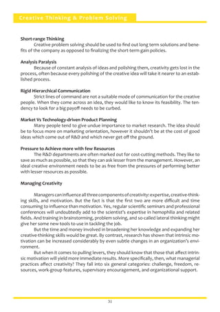 Creative Thinking & Problem Solving
Short-range Thinking
	 Creative problem solving should be used to find out long term solutions and bene-
fits of the company as opposed to finalizing the short-term gain policies.
Analysis Paralysis
	 Because of constant analysis of ideas and polishing them, creativity gets lost in the
process, often because every polishing of the creative idea will take it nearer to an estab-
lished process.
Rigid Hierarchical Communication
	 Strict lines of command are not a suitable mode of communication for the creative
people. When they come across an idea, they would like to know its feasibility. The ten-
dency to look for a big payoff needs to be curbed.
Market Vs Technology-driven Product Planning
	 Many people tend to give undue importance to market research. The idea should
be to focus more on marketing orientation, however it shouldn’t be at the cost of good
ideas which come out of R&D and which never get off the ground.
Pressure to Achieve more with few Resources
	 The R&D departments are often marked out for cost-cutting methods. They like to
save as much as possible, so that they can ask lesser from the management. However, an
ideal creative environment needs to be as free from the pressures of performing better
with lesser resources as possible.
Managing Creativity
	 Managerscaninfluenceallthreecomponentsofcreativity:expertise,creative-think-
ing skills, and motivation. But the fact is that the first two are more difficult and time
consuming to influence than motivation. Yes, regular scientific seminars and professional
conferences will undoubtedly add to the scientist’s expertise in hemophilia and related
fields. And training in brainstorming, problem solving, and so-called lateral thinking might
give her some new tools to use in tackling the job.
	 But the time and money involved in broadening her knowledge and expanding her
creative-thinking skills would be great. By contrast, research has shown that intrinsic mo-
tivation can be increased considerably by even subtle changes in an organization’s envi-
ronment.
	 But when it comes to pulling levers, they should know that those that affect intrin-
sic motivation will yield more immediate results. More specifically, then, what managerial
practices affect creativity? They fall into six general categories: challenge, freedom, re-
sources, work-group features, supervisory encouragement, and organizational support.
31
 