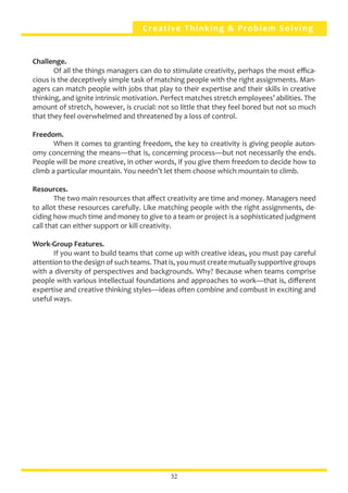 Creative Thinking & Problem Solving
Challenge.
	 Of all the things managers can do to stimulate creativity, perhaps the most effica-
cious is the deceptively simple task of matching people with the right assignments. Man-
agers can match people with jobs that play to their expertise and their skills in creative
thinking, and ignite intrinsic motivation. Perfect matches stretch employees’ abilities. The
amount of stretch, however, is crucial: not so little that they feel bored but not so much
that they feel overwhelmed and threatened by a loss of control.
Freedom.
	 When it comes to granting freedom, the key to creativity is giving people auton-
omy concerning the means—that is, concerning process—but not necessarily the ends.
People will be more creative, in other words, if you give them freedom to decide how to
climb a particular mountain. You needn’t let them choose which mountain to climb.
Resources.
	 The two main resources that affect creativity are time and money. Managers need
to allot these resources carefully. Like matching people with the right assignments, de-
ciding how much time and money to give to a team or project is a sophisticated judgment
call that can either support or kill creativity.
Work-Group Features.
	 If you want to build teams that come up with creative ideas, you must pay careful
attention to the design of such teams. That is, you must create mutually supportive groups
with a diversity of perspectives and backgrounds. Why? Because when teams comprise
people with various intellectual foundations and approaches to work—that is, different
expertise and creative thinking styles—ideas often combine and combust in exciting and
useful ways.
32
 