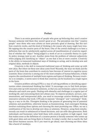 Preface
	 There is an entire generation of people who grew up believing they aren’t creative
because someone told them they weren’t good at art. The perception was that “creative
people” were those who were artistic–or more precisely–good at drawing. But this isn’t
how creativity works, and this kind of thinking is the reason why many might have trou-
ble tapping into the creative parts of the brain, One of the central challenges is to have a
definition that can be satisfactorily applied across all manifestations of creativity regard-
less of whether the “object” being judged is a work of art or a scientific theory or a pub-
lic policy strategy (and so on). Another stems from the problem of inherent subjectivity
when judging and classifying an “object” as one that is less or more creative. Creativity
is the ability to transcend traditional ways of thinking or acting, and to develop new and
original ideas, methods or objects.
	 Creativity is the skill to transcend traditional ways of thinking and come up with
new ideas. But where do these new ideas come from? Recently, the ways we think and the
parts of the brain that contribute to creativity have become of interest to cognitive neuro
scientists. Since creativity is among one of the most complex of human behaviors, it likely
requires the coordination of multiple brain regions and types of thinking. Because creativ-
ity is so complex, it seems naive to think that creativity can be localized to a single region
in the brain
	 Creative problem solving (CPS) is a way of solving problems or identifying oppor-
tunities when conventional thinking has failed. It encourages you to find fresh perspec-
tives and come up with innovative solutions, so that you can formulate a plan to overcome
obstacles and reach your goals. Dealing with obstacles and challenges is a regular part of
working life, and overcoming them isn’t always easy. To improve products, services, com-
munications, and interpersonal skills, you need to encourage creative thinking and find
innovative solutions that work. CPS asks to separate “divergent” and “convergent” think-
ing as a way to do this. Divergent thinking is the process of generating lots of potential
solutions and possibilities, otherwise known as brainstorming. And convergent thinking
involves evaluating those options and choosing the most promising one. Often, we use a
combination of the two to develop new ideas or solutions. However, using them simulta-
neously can result in unbalanced or biased decisions, and can stifle idea generation. Both
individuals and businesses value hold those with creative qualities in high regard. And
that makes sense as the definition of a creative person is literally someone who comes up
with good ideas and can bring them to fruition. In today’s world, that is exactly the fuel
that drives business success. So if you want to get ahead, start churning out those ideas
like a barrel of monkeys.
4
 