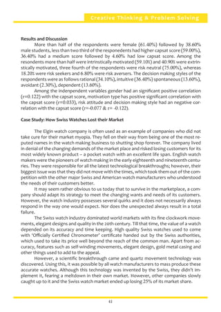 41
Creative Thinking & Problem Solving
Results and Discussion
	 More than half of the respondents were female (61.40%) followed by 38.60%
male students, less than two third of the responedents had higher capsat score (59.00%),
36.40% had a medium score followed by 4.60% had low capsat score. Among the
resondents more than half were intrinstically motivated (59.10%) and 40.90% were extrin-
stically motivated, three fourth of the respondents were risk neutral (75.00%), whereas
18.20% were risk seekers and 6.80% were risk aversers. The decision making styles of the
respondents were as follows rational (34.10%), intuitive (36.40%) spontaneous (13.60%),
avoidant (2.30%), dependent (13.60%).
	 Among the indenpendent variables gender had an significant positive correlation
(r=0.122) with the capsat score, motivation type has positive significant correlation with
the capsat score (r=0.033), risk attitude and decision making style had an negative cor-
relation with the capsat score (r=-0.077 & r= -0.122).
Case Study: How Swiss Watches Lost their Market
	 The Elgin watch company is often used as an example of companies who did not
take cure for their market myopia. They fell on their way from being one of the most re-
puted names in the watch making business to shutting shop forever. The company lived
in denial of the changing demands of the market place and risked losing customers for its
most widely known product – a pocket watch with an excellent life span. English watch
makers were the pioneers of watch making in the early eighteenth and nineteenth centu-
ries. They were responsible for all the latest technological breakthroughs; however, their
biggest issue was that they did not move with the times, which took them out of the com-
petition with the other major Swiss and American watch manufacturers who understood
the needs of their customers better.
	 It may seem rather obvious to us today that to survive in the marketplace, a com-
pany should adapt its strategy to meet the changing wants and needs of its customers.
However, the watch industry possesses several quirks and it does not necessarily always
respond in the way one would expect. Nor does the unexpected always result in a total
failure.
	 The Swiss watch industry dominated world markets with its fine clockwork move-
ments, elegant designs and quality in the 20th century. Till that time, the value of a watch
depended on its accuracy and time keeping. High quality Swiss watches used to come
with ‘Officially Certified Chronometer’ certificate handed out by the Swiss authorities,
which used to take its price well beyond the reach of the common man. Apart from ac-
curacy, features such as self-winding movements, elegant design, gold metal casing and
other things used to add to the appeal.
	 However, a scientific breakthrough came and quartz movement technology was
discovered. Using this, it was possible by all watch manufacturers to mass produce these
accurate watches. Although this technology was invented by the Swiss, they didn’t im-
plement it, fearing a meltdown in their own market. However, other companies slowly
caught up to it and the Swiss watch market ended up losing 25% of its market share.
41
 