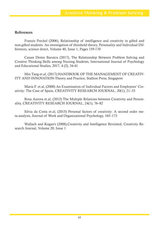 43
References
	 Franzis Preckel (2006), Relationship of intelligence and creativity in gifted and
non-gifted students: An investigation of threshold theory, Personality and Individual Dif-
ferences, science direct, Volume 40, Issue 1, Pages 159-170
	 Canan Demir Barutcu (2017), The Relationship Between Problem Solving and
Creative Thinking Skills among Nursing Students, International Journal of Psychology
and Educational Studies, 2017, 4 (2), 34-41
	 Min Tang et.al, (2017) HANDBOOK OF THE MANAGEMENT OF CREATIV-
ITY AND INNOVATION-Theory and Practice, Stallion Press, Singapore
	 Maria F. et.al, (2008) An Examination of Individual Factors and Employees’ Cre-
ativity: The Case of Spain, CREATIVITY RESEARCH JOURNAL, 20(1), 21–33
	 Rosa Aurora et.al, (2012) The Multiple Relations between Creativity and Person-
ality, CREATIVITY RESEARCH JOURNAL, 24(1), 76–82
	 Silvia da Costa et.al, (2015) Personal factors of creativity: A second order me-
ta-analysis, Journal of Work and Organizational Psychology, 165–173
	 Wallach and Kogan’s (2008),Creativity and Intelligence Revisited, Creativity Re-
search Journal, Volume 20, Issue 1
Creative Thinking & Problem Solving
43
 