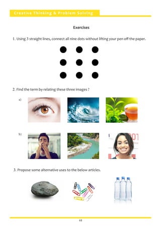 Creative Thinking & Problem Solving
44
1. Using 3 straight lines, connect all nine dots without lifting your pen off the paper.
2. Find the term by relating these three images ?
3. Propose some alternative uses to the below articles.
a)
b)
Exercises
 