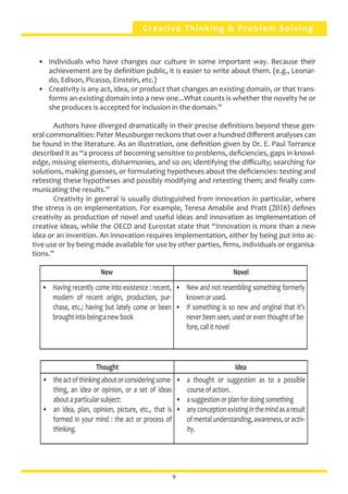 Creative Thinking & Problem Solving
•	 Individuals who have changes our culture in some important way. Because their
achievement are by definition public, it is easier to write about them. (e.g., Leonar-
do, Edison, Picasso, Einstein, etc.)
•	 Creativity is any act, idea, or product that changes an existing domain, or that trans-
forms an existing domain into a new one...What counts is whether the novelty he or
she produces is accepted for inclusion in the domain.”
	 Authors have diverged dramatically in their precise definitions beyond these gen-
eral commonalities: Peter Meusburger reckons that over a hundred different analyses can
be found in the literature. As an illustration, one definition given by Dr. E. Paul Torrance
described it as “a process of becoming sensitive to problems, deficiencies, gaps in knowl-
edge, missing elements, disharmonies, and so on; identifying the difficulty; searching for
solutions, making guesses, or formulating hypotheses about the deficiencies: testing and
retesting these hypotheses and possibly modifying and retesting them; and finally com-
municating the results.”
	 Creativity in general is usually distinguished from innovation in particular, where
the stress is on implementation. For example, Teresa Amabile and Pratt (2016) defines
creativity as production of novel and useful ideas and innovation as implementation of
creative ideas, while the OECD and Eurostat state that “Innovation is more than a new
idea or an invention. An innovation requires implementation, either by being put into ac-
tive use or by being made available for use by other parties, firms, individuals or organisa-
tions.”
New Novel
•	 Having recently come into existence : recent,
modern of recent origin, production, pur-
chase, etc.; having but lately come or been
brought into being:a new book
•	 New and not resembling something formerly
known or used.
•	 If something is so new and original that it’s
never been seen, used or even thought of be-
fore, call it novel
Thought Idea
•	 theactofthinkingaboutorconsideringsome-
thing, an idea or opinion, or a set of ideas
about a particular subject:
•	 an idea, plan, opinion, picture, etc., that is
formed in your mind : the act or process of
thinking.
•	 a thought or suggestion as to a possible
course of action.
•	 a suggestion or plan for doing something
•	 anyconceptionexistinginthemindasaresult
of mental understanding, awareness, or activ-
ity.
9
 