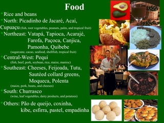 Food
Rice and beans
North: Picadinho de Jacaré, Acaí,
Cupuaçu(fish, root vegetables, peanuts, palm, and tropical fruit)
Northeast: Vatapá, Tapioca, Acarajé,
Farofa, Paçoca, Canjica,
Pamonha, Quibebe
(sugarcane, cacao, seafood, shellfish, tropical fruit)
Central-West: Pequi
(fish, beef, pork, soybean, rice, maize, manioc)
Southeast: Cheeses, Feijoada, Tutu,
Sautéed collard greens,
Moqueca, Polenta
(maize, pork, beans, and cheeses)
South: Churrasco
(wine, leaf vegetables, dairy products, and potatoes)
Others: Pão de queijo, coxinha,
kibe, esfirra, pastel, empadinha
 