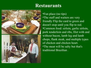Restaurants
•Fun place (no tips)
•The staff and waiters are very
friendly Flip the card to green and
doesn't stop until you flip to red.
•Common food: sirloin, garlic sirloin,
pork tenderloin and ribs, filet with and
without bacon, lamb leg and lamb
chops, flank steak, and multiple types
of chicken and chicken heart.
•The meat will be salty but that's
traditional Brazilian .
 