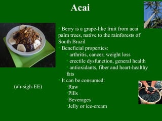 Acai
• Berry is a grape-like fruit from acai
palm trees, native to the rainforests of
South Brazil
• Beneficial properties:
• arthritis, cancer, weight loss
• erectile dysfunction, general health
• antioxidants, fiber and heart-healthy
fats
• It can be consumed:
•Raw
•Pills
•Beverages
•Jelly or ice-cream
(ah-sigh-EE)
 