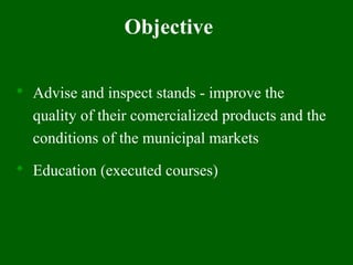 Objective
 Advise and inspect stands - improve the
quality of their comercialized products and the
conditions of the municipal markets
 Education (executed courses)
 