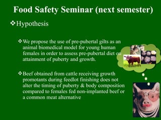 Food Safety Seminar (next semester)
Hypothesis
We propose the use of pre-pubertal gilts as an
animal biomedical model for young human
females in order to assess pre-pubertal diet on
attainment of puberty and growth.
Beef obtained from cattle receiving growth
promotants during feedlot finishing does not
alter the timing of puberty & body composition
compared to females fed non-implanted beef or
a common meat alternative
 