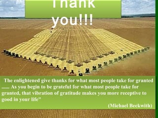 Thank
you!!!
  The enlightened give thanks for what most people take for granted
...... As you begin to be grateful for what most people take for
granted, that vibration of gratitude makes you more receptive to
good in your life"
(Michael Beckwith)
  The enlightened give thanks for what most people take for granted
...... As you begin to be grateful for what most people take for
granted, that vibration of gratitude makes you more receptive to
good in your life"
(Michael Beckwith)
 