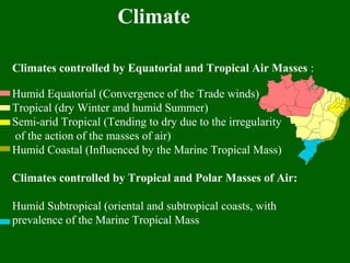 Climates controlled by Equatorial and Tropical Air Masses :
Humid Equatorial (Convergence of the Trade winds)
Tropical (dry Winter and humid Summer)
Semi-arid Tropical (Tending to dry due to the irregularity
of the action of the masses of air)
Humid Coastal (Influenced by the Marine Tropical Mass)
Climates controlled by Tropical and Polar Masses of Air:
Humid Subtropical (oriental and subtropical coasts, with
prevalence of the Marine Tropical Mass
Climate
 