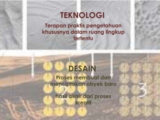 TEKNOLOGI
DESAIN
Terapan praktis pengetahuan
khususnya dalam ruang lingkup
tertentu
Proses membuat dan
menciptakan obyek baru
hasil akhir dari proses
kreatif
 
